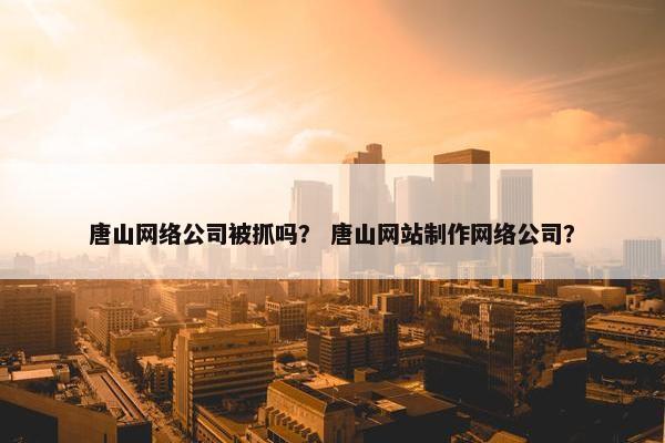 唐山网络公司被抓吗？ 唐山网站制作网络公司？