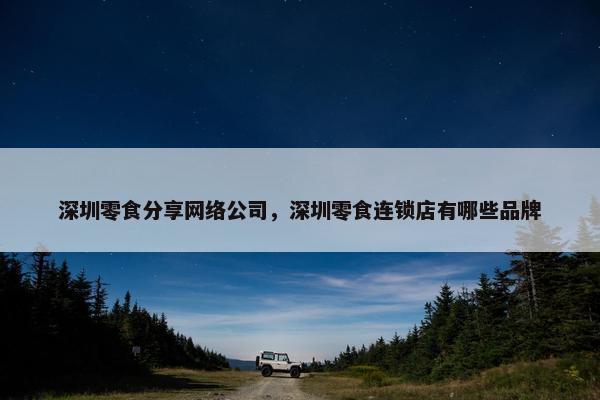 深圳零食分享网络公司，深圳零食连锁店有哪些品牌
