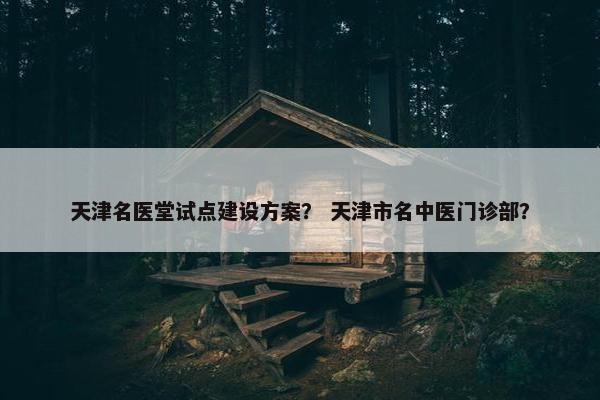 天津名医堂试点建设方案？ 天津市名中医门诊部？