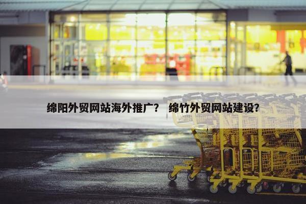 绵阳外贸网站海外推广？ 绵竹外贸网站建设？