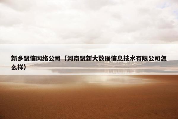 新乡聚信网络公司（河南聚新大数据信息技术有限公司怎么样）