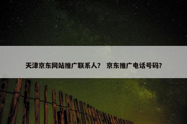 天津京东网站推广联系人？ 京东推广电话号码？