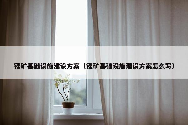 锂矿基础设施建设方案（锂矿基础设施建设方案怎么写）