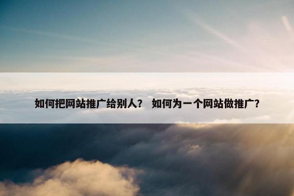 如何把网站推广给别人？ 如何为一个网站做推广？