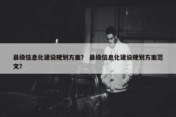 县级信息化建设规划方案？ 县级信息化建设规划方案范文？