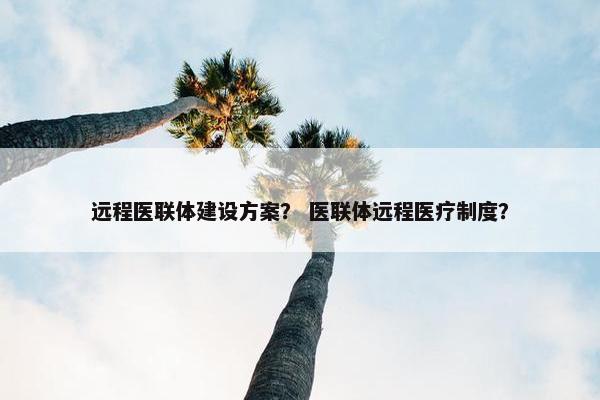 远程医联体建设方案？ 医联体远程医疗制度？