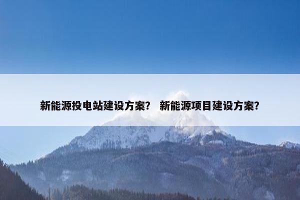 新能源投电站建设方案？ 新能源项目建设方案？
