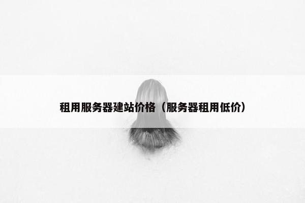 租用服务器建站价格（服务器租用低价）