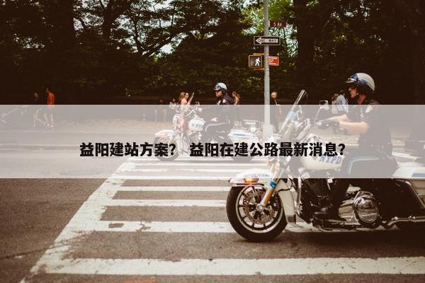 益阳建站方案？ 益阳在建公路最新消息？
