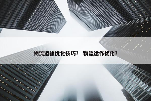 物流运输优化技巧？ 物流运作优化？