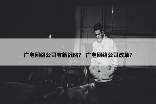 广电网络公司有新战略？ 广电网络公司改革？