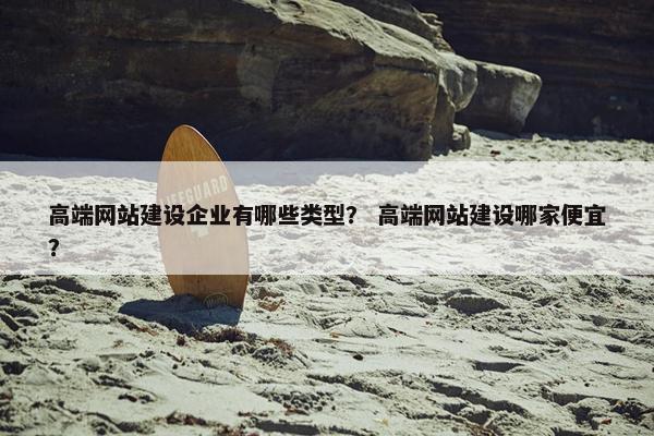 高端网站建设企业有哪些类型？ 高端网站建设哪家便宜？