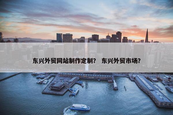 东兴外贸网站制作定制？ 东兴外贸市场？