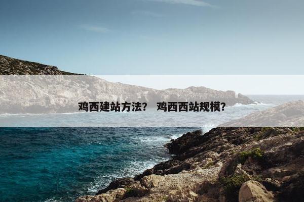 鸡西建站方法？ 鸡西西站规模？
