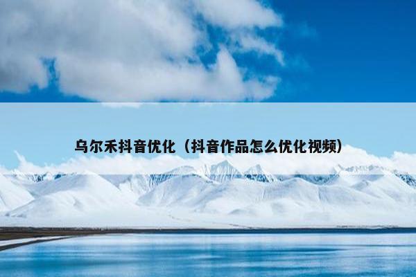 乌尔禾抖音优化（抖音作品怎么优化视频）