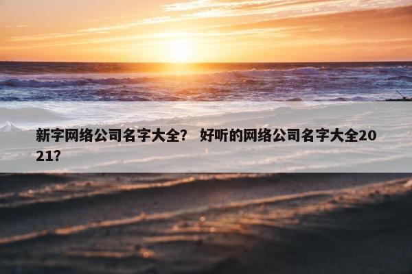新字网络公司名字大全？ 好听的网络公司名字大全2021？