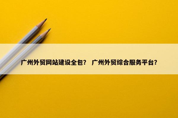 广州外贸网站建设全包？ 广州外贸综合服务平台？