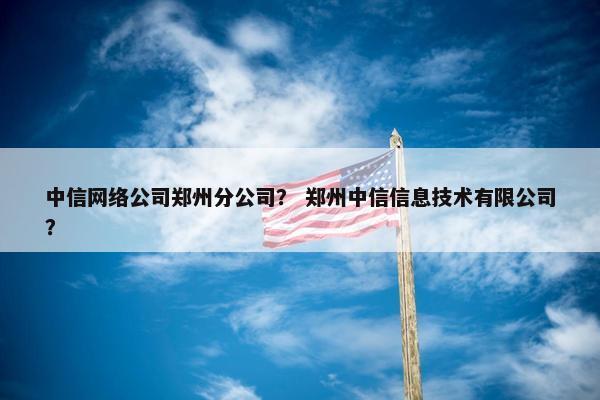 中信网络公司郑州分公司？ 郑州中信信息技术有限公司？
