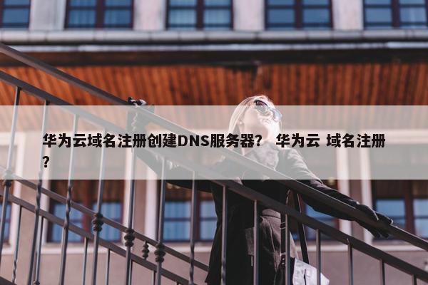 华为云域名注册创建DNS服务器？ 华为云 域名注册？
