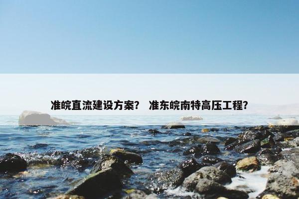 准皖直流建设方案？ 准东皖南特高压工程？
