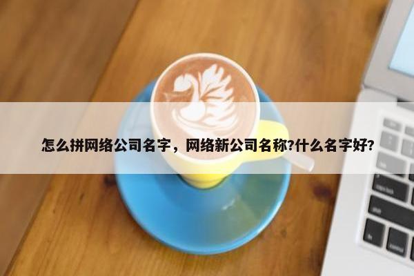 怎么拼网络公司名字，网络新公司名称?什么名字好?