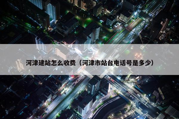 河津建站怎么收费（河津市站台电话号是多少）