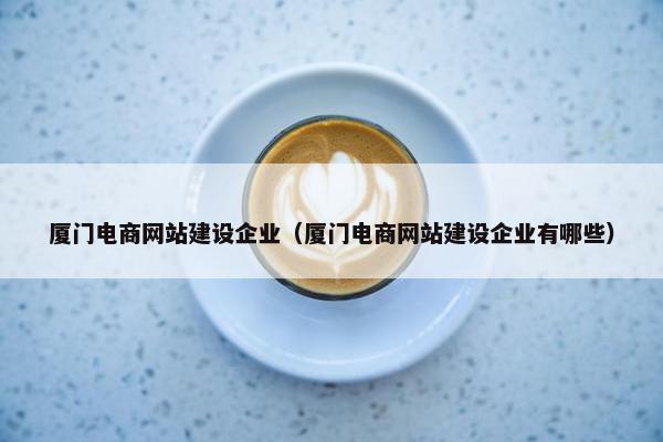 厦门电商网站建设企业（厦门电商网站建设企业有哪些）