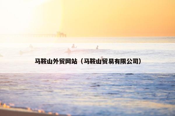 马鞍山外贸网站（马鞍山贸易有限公司）
