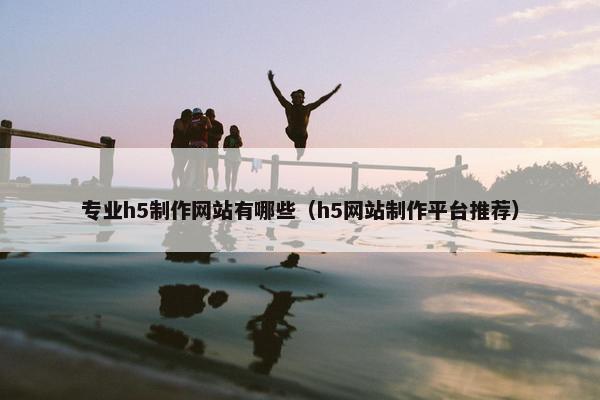 专业h5制作网站有哪些（h5网站制作平台推荐）