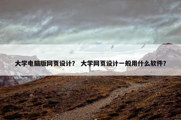 大学电脑版网页设计？ 大学网页设计一般用什么软件？