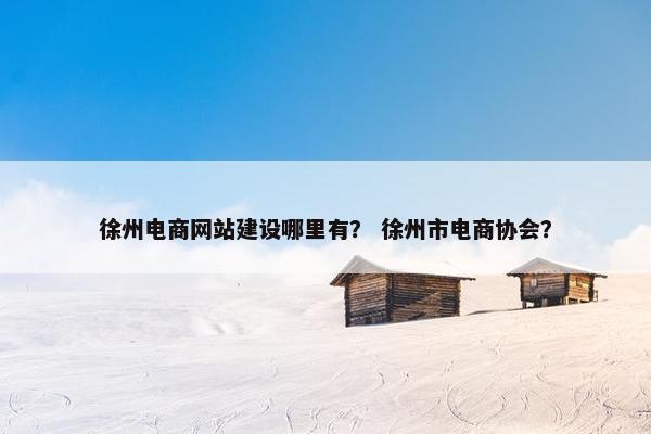 徐州电商网站建设哪里有？ 徐州市电商协会？