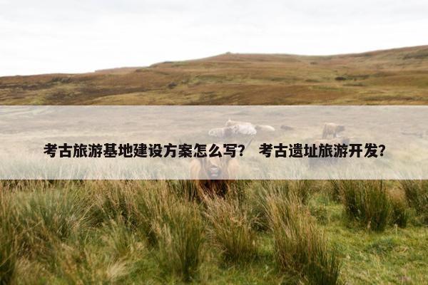考古旅游基地建设方案怎么写？ 考古遗址旅游开发？