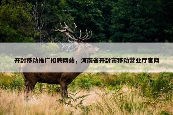 开封移动推广招聘网站，河南省开封市移动营业厅官网