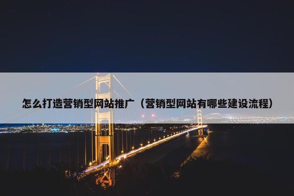 怎么打造营销型网站推广（营销型网站有哪些建设流程）