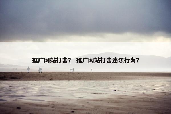 推广网站打击？ 推广网站打击违法行为？