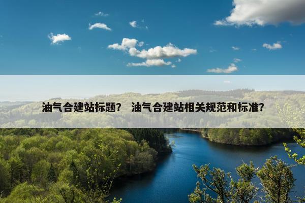 油气合建站标题？ 油气合建站相关规范和标准？