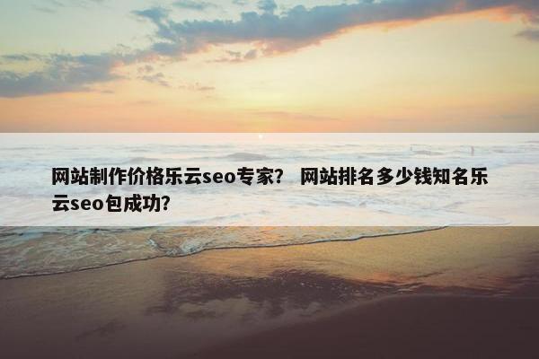 网站制作价格乐云seo专家？ 网站排名多少钱知名乐云seo包成功？