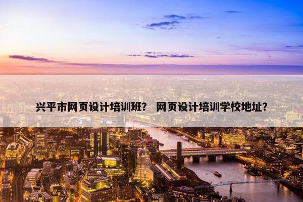 兴平市网页设计培训班？ 网页设计培训学校地址？