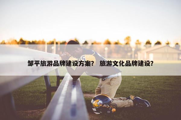 邹平旅游品牌建设方案？ 旅游文化品牌建设？