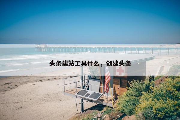 头条建站工具什么，创建头条