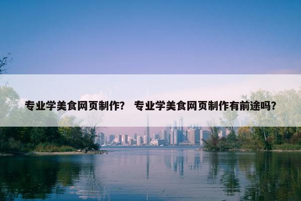 专业学美食网页制作？ 专业学美食网页制作有前途吗？