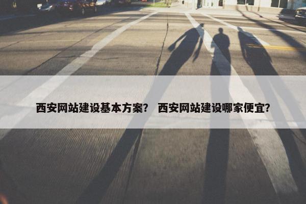 西安网站建设基本方案？ 西安网站建设哪家便宜？