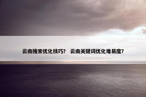 云南搜索优化技巧？ 云南关键词优化难易度？