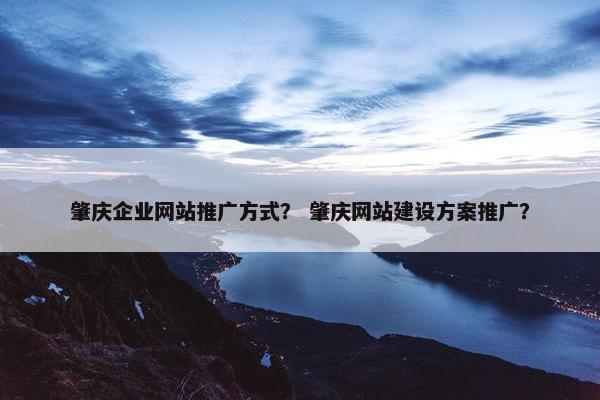 肇庆企业网站推广方式？ 肇庆网站建设方案推广？