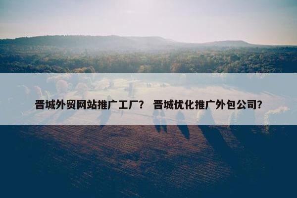 晋城外贸网站推广工厂？ 晋城优化推广外包公司？