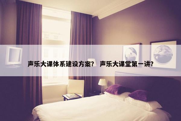声乐大课体系建设方案？ 声乐大课堂第一讲？
