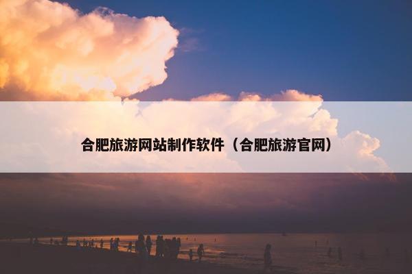 合肥旅游网站制作软件（合肥旅游官网）
