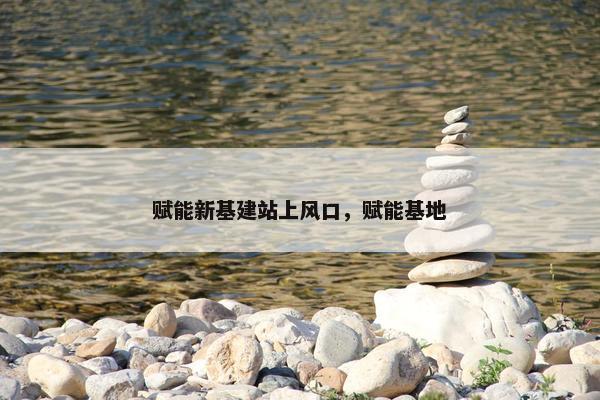 赋能新基建站上风口，赋能基地
