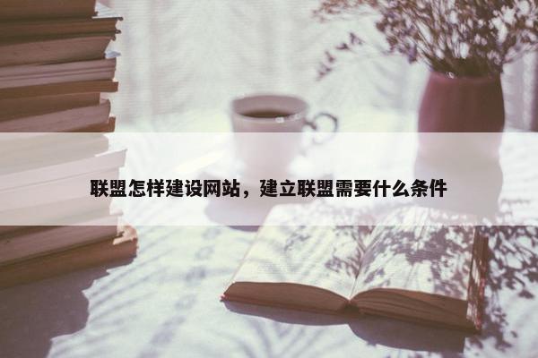 联盟怎样建设网站，建立联盟需要什么条件