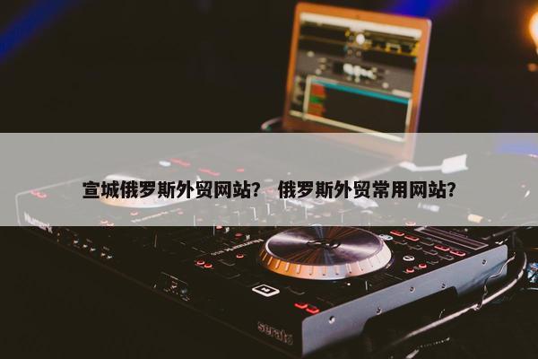 宣城俄罗斯外贸网站？ 俄罗斯外贸常用网站？